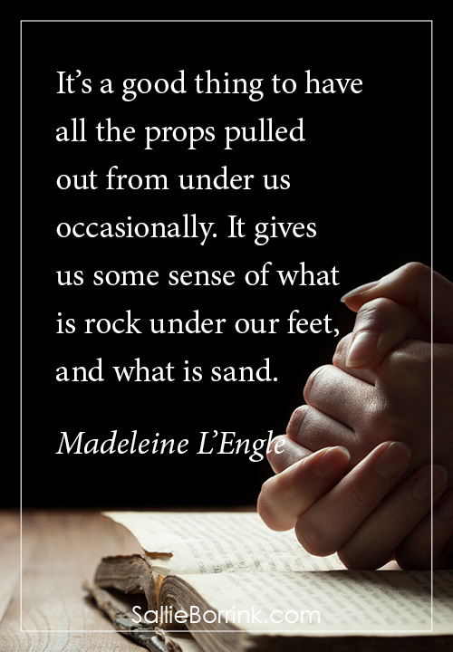 It’s a good thing to have all the props pulled out from under us occasionally. It gives us some sense of what is rock under our feet, and what is sand. Madeleine L’Engle