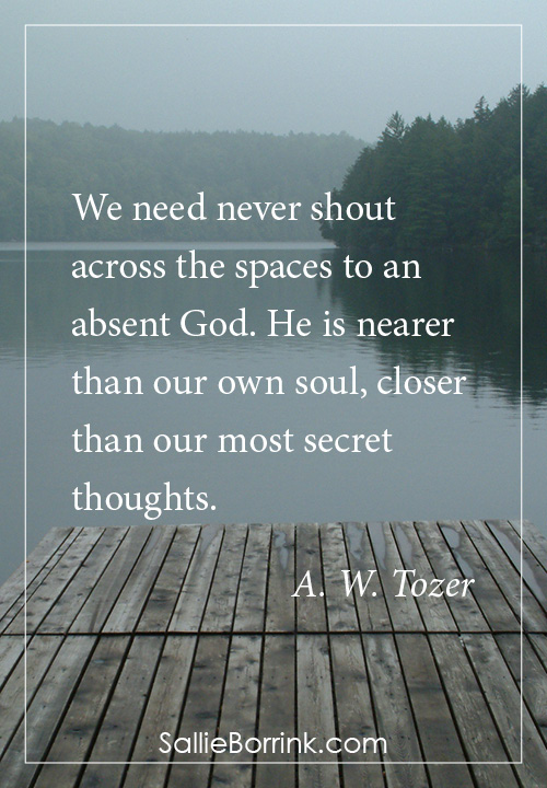 We need never shout across the spaces to an absent God. He is nearer than our own soul, closer than our most secret thoughts. A. W. Tozer