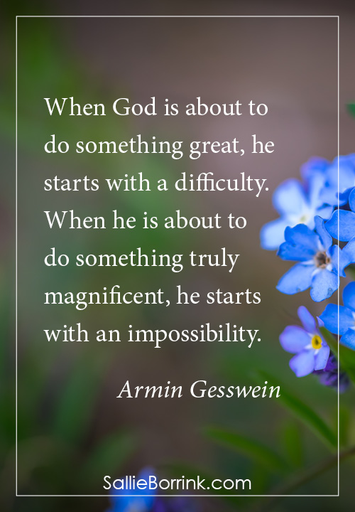 When God is about to do something great, he starts with a difficulty. When he is about to do something truly magnificent, he starts with an impossibility. Armin Gesswein